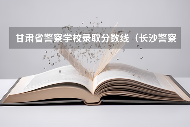 甘肃省警察学校录取分数线（长沙警察学校分数线）