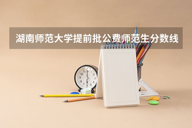 湖南师范大学提前批公费师范生分数线？ 湖南高中起点公费定向师范生