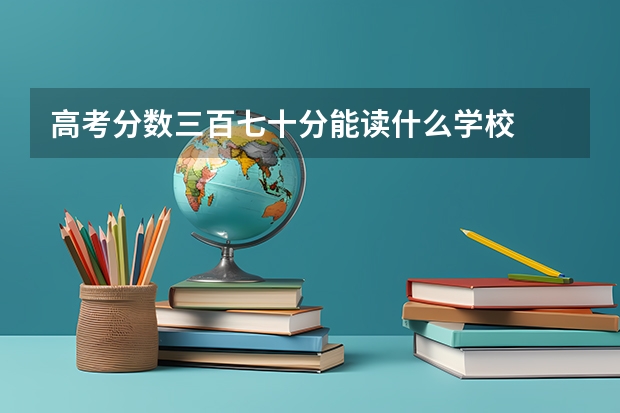 高考分数三百七十分能读什么学校