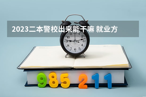 2023二本警校出来能干嘛 就业方向有哪些