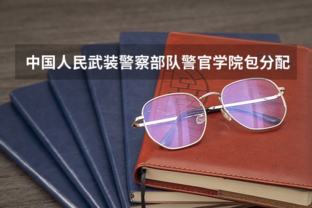 中国人民武装警察部队警官学院包分配吗？是军校吗？毕业后是军官吗？