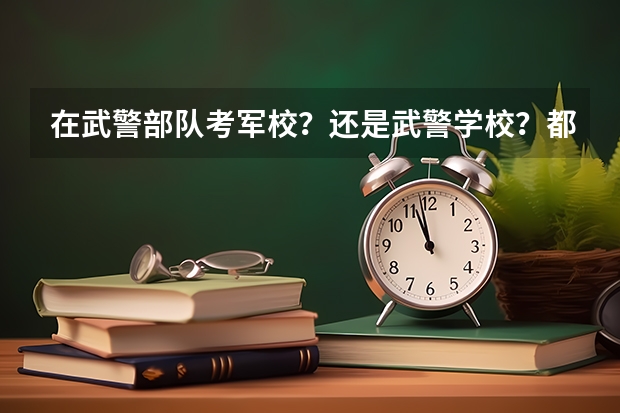 在武警部队考军校？还是武警学校？都有哪些？