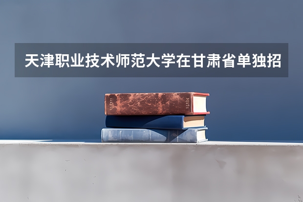 天津职业技术师范大学在甘肃省单独招生中招收了多少个本科