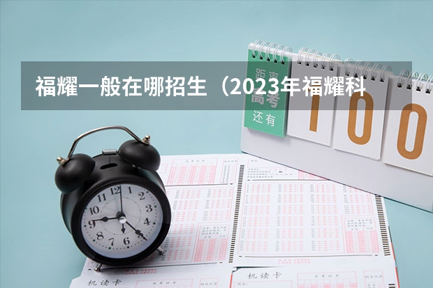 福耀一般在哪招生(2023年福耀科技大学招生简章)