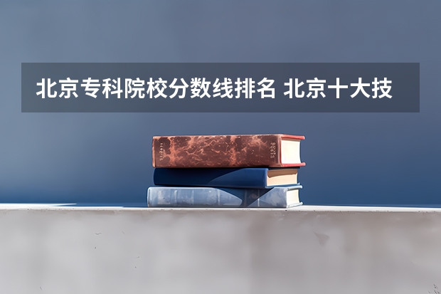 北京专科院校分数线排名 北京十大技校排名