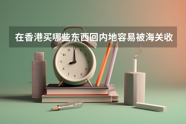 在香港买哪些东西回内地容易被海关收税?