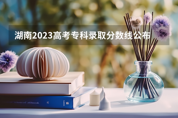 湖南2023高考专科录取分数线公布 最低分数线是多少