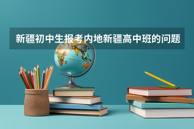 新疆初中生报考内地新疆高中班的问题！！！ 内地新疆高中班的介绍
