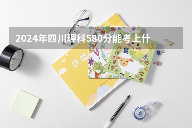 2024年四川理科580分能考上什么大学?