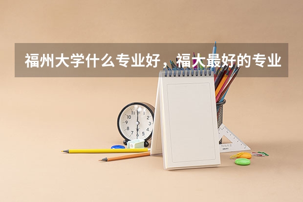 福州大学什么专业好,福大最好的专业