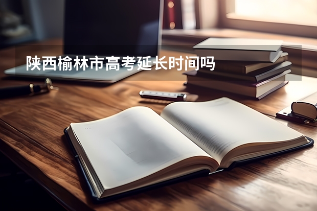 陕西榆林市高考延长时间吗