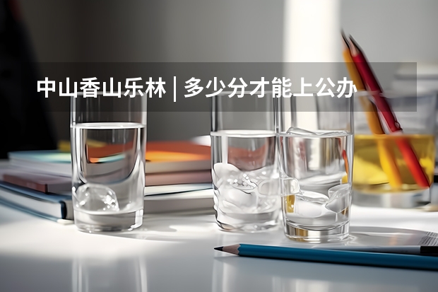 中山香山乐林 | 多少分才能上公办大学院校？广东“3+证书高职高考”考试介绍及各分数段院校汇总！