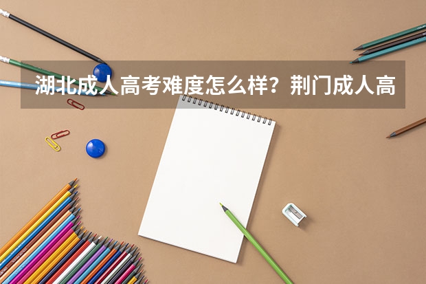 湖北成人高考难度怎么样？荆门成人高考怎么报名？成人高考报名有什么条件？