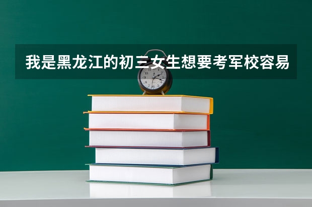 我是黑龙江的初三女生想要考军校容易吗?黑龙江的军校好吗？高考成绩必须得多少分才能进军校？