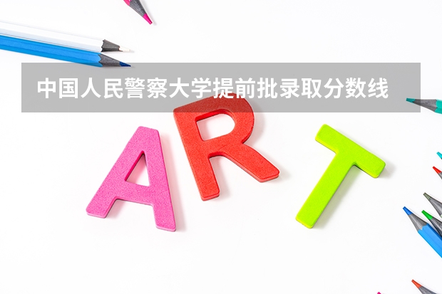 中国人民警察大学提前批录取分数线 中国人民公安大学录取分数线2023侦查学