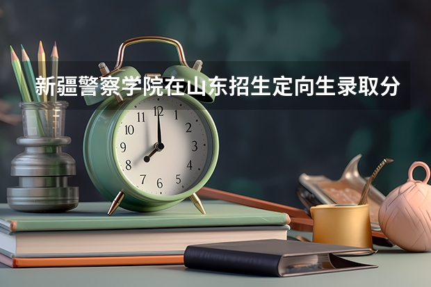 新疆警察学院在山东招生定向生录取分数线（新疆警察学院分数线）