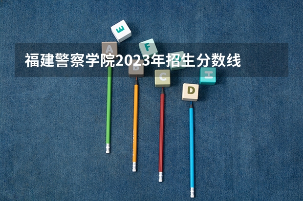 福建警察学院2023年招生分数线 福建警察学院录取分数线