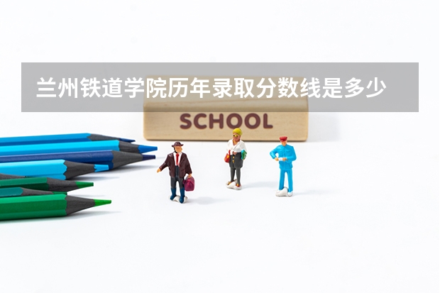 兰州铁道学院历年录取分数线是多少