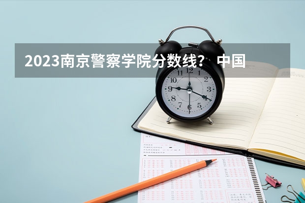 2023南京警察学院分数线？ 中国公安大学2023分数线