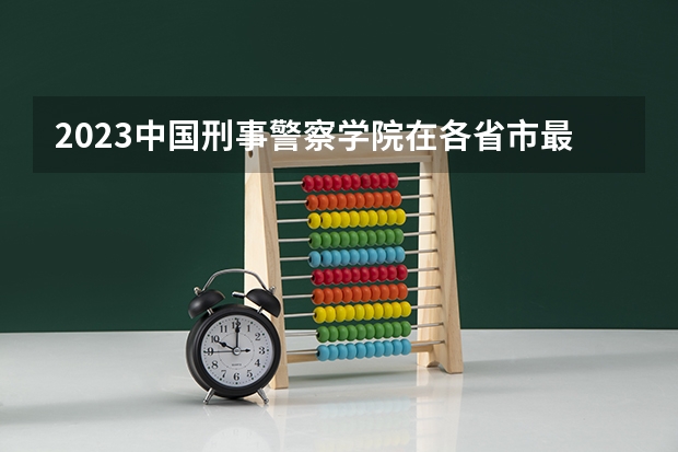 2023中国刑事警察学院在各省市最低录取位次（江西警察学院分数线）