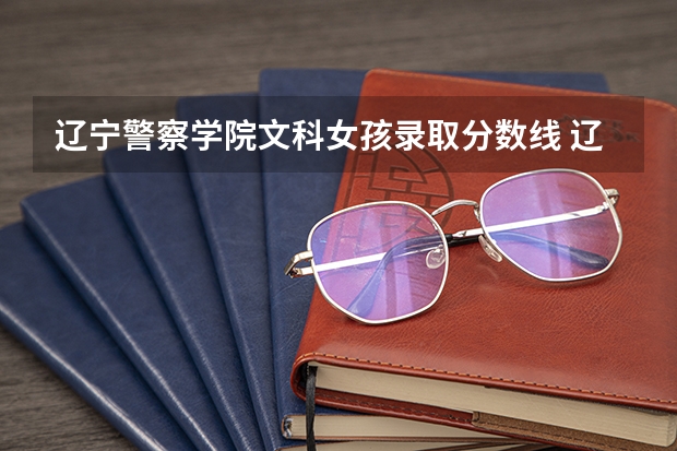 辽宁警察学院文科女孩录取分数线 辽宁省警察学院2023分数线