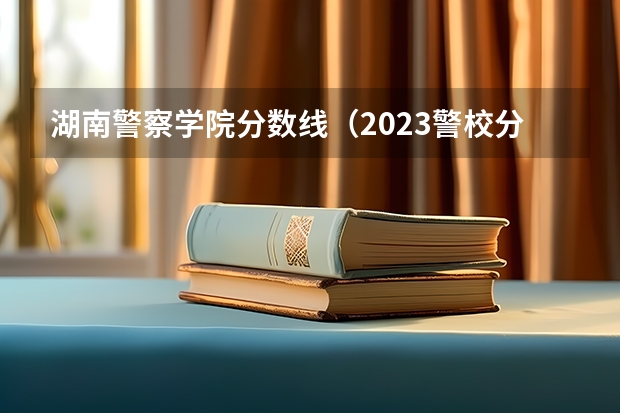 湖南警察学院分数线（2023警校分数线）
