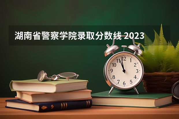 湖南省警察学院录取分数线 2023中国刑事警察学院在各省市最低录取位次